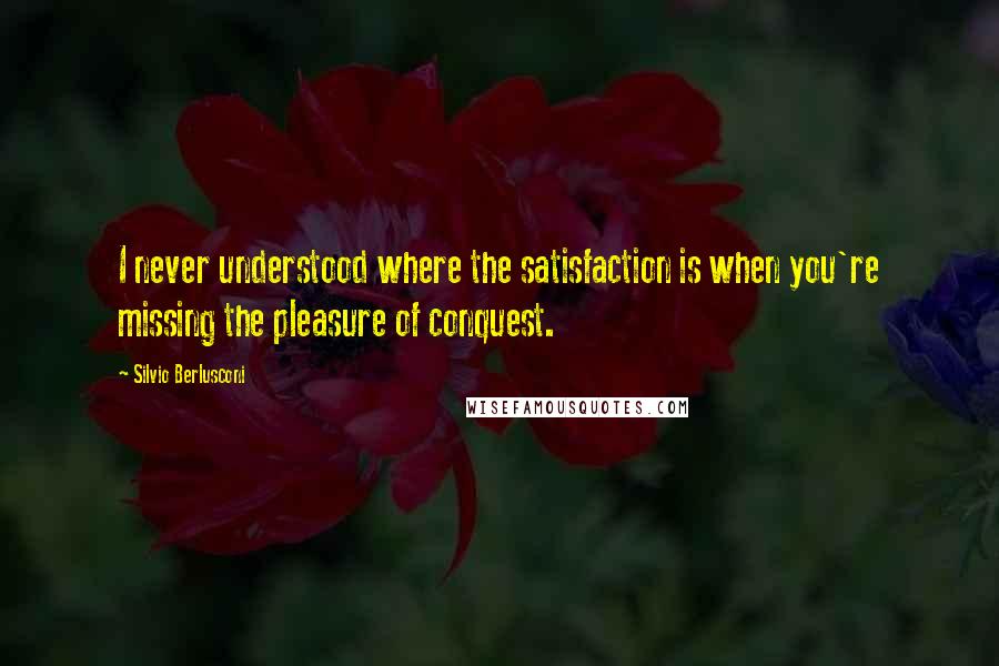 Silvio Berlusconi Quotes: I never understood where the satisfaction is when you're missing the pleasure of conquest.