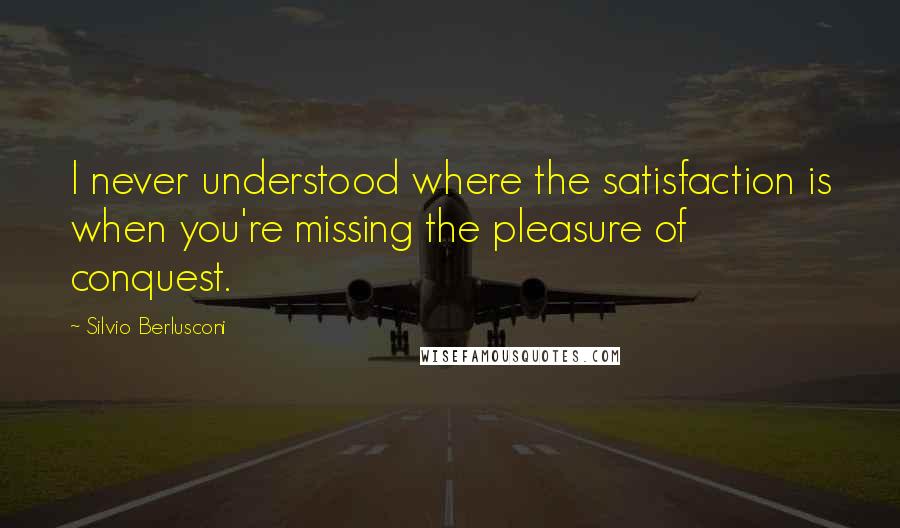 Silvio Berlusconi Quotes: I never understood where the satisfaction is when you're missing the pleasure of conquest.