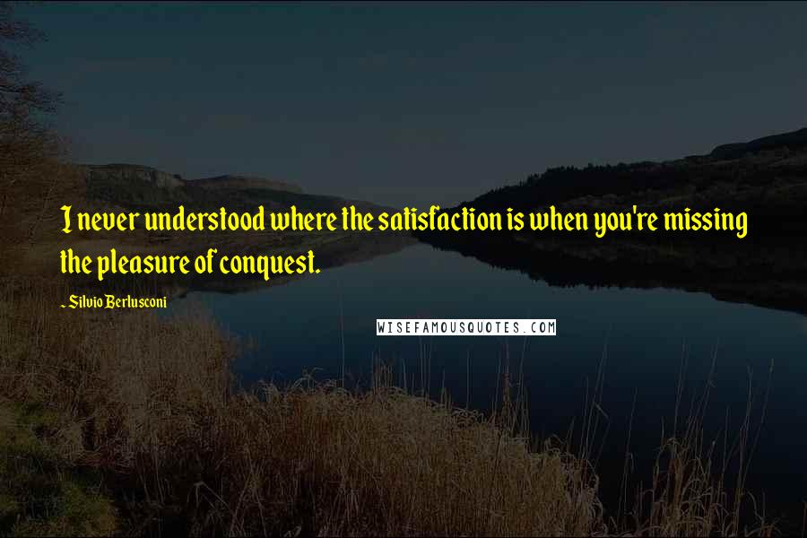 Silvio Berlusconi Quotes: I never understood where the satisfaction is when you're missing the pleasure of conquest.