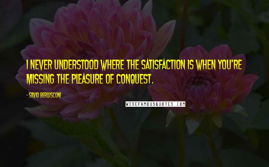 Silvio Berlusconi Quotes: I never understood where the satisfaction is when you're missing the pleasure of conquest.