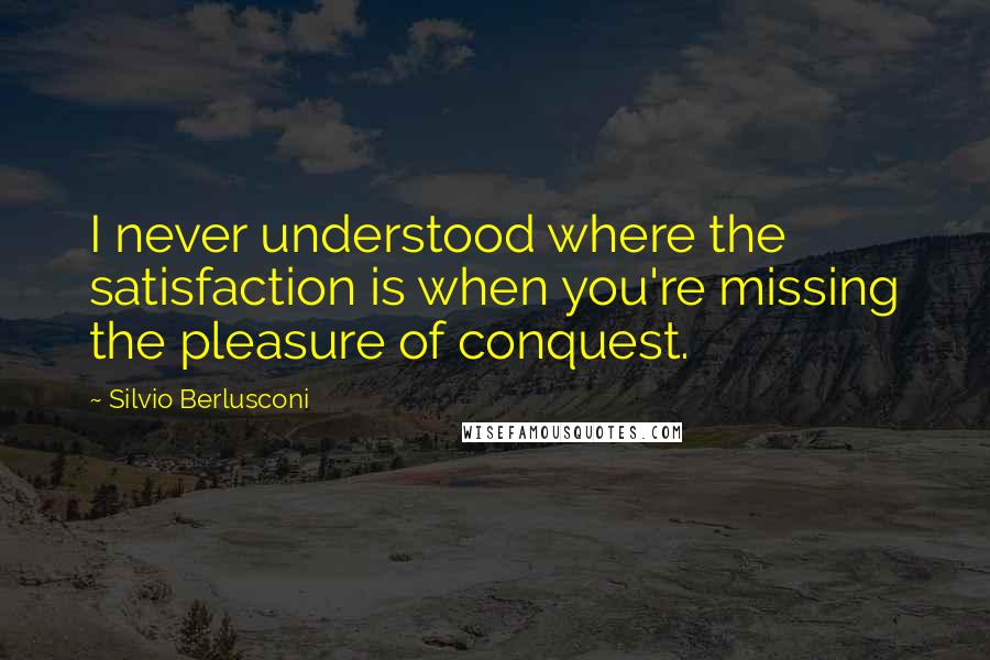 Silvio Berlusconi Quotes: I never understood where the satisfaction is when you're missing the pleasure of conquest.