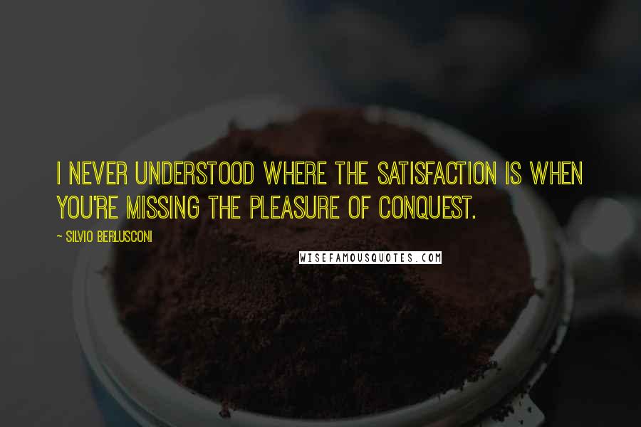 Silvio Berlusconi Quotes: I never understood where the satisfaction is when you're missing the pleasure of conquest.