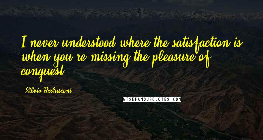 Silvio Berlusconi Quotes: I never understood where the satisfaction is when you're missing the pleasure of conquest.