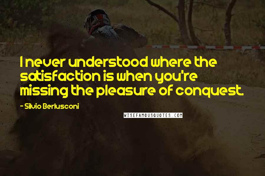 Silvio Berlusconi Quotes: I never understood where the satisfaction is when you're missing the pleasure of conquest.