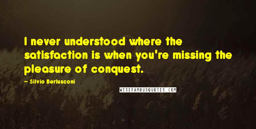 Silvio Berlusconi Quotes: I never understood where the satisfaction is when you're missing the pleasure of conquest.