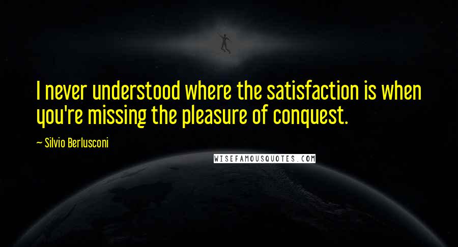 Silvio Berlusconi Quotes: I never understood where the satisfaction is when you're missing the pleasure of conquest.