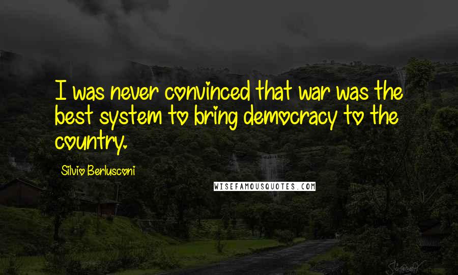 Silvio Berlusconi Quotes: I was never convinced that war was the best system to bring democracy to the country.