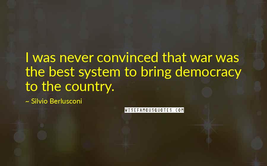 Silvio Berlusconi Quotes: I was never convinced that war was the best system to bring democracy to the country.