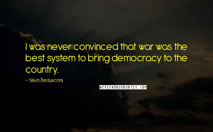 Silvio Berlusconi Quotes: I was never convinced that war was the best system to bring democracy to the country.