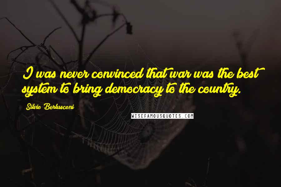 Silvio Berlusconi Quotes: I was never convinced that war was the best system to bring democracy to the country.