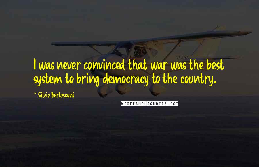 Silvio Berlusconi Quotes: I was never convinced that war was the best system to bring democracy to the country.
