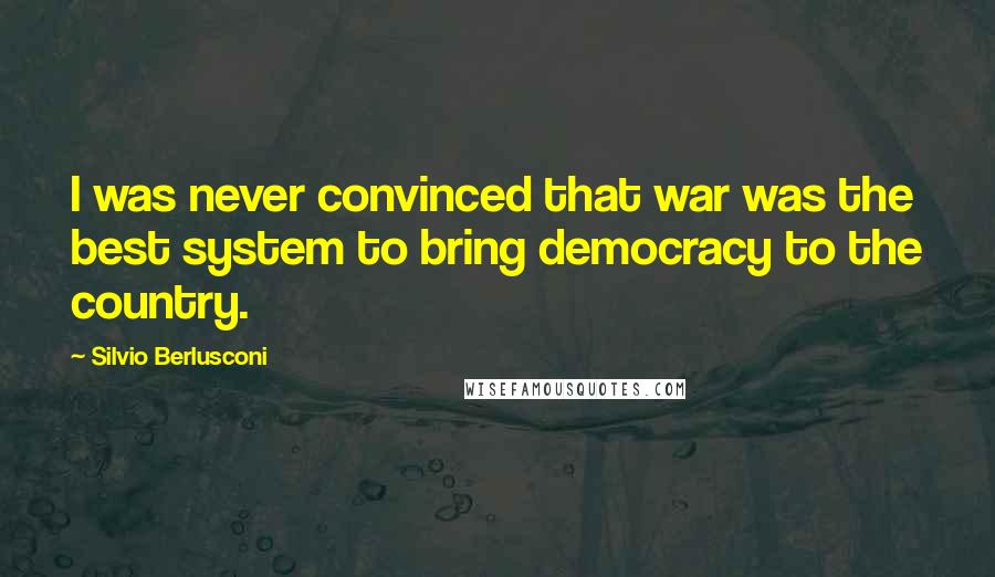 Silvio Berlusconi Quotes: I was never convinced that war was the best system to bring democracy to the country.