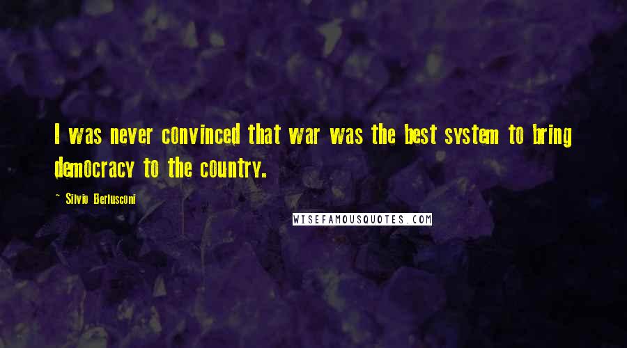 Silvio Berlusconi Quotes: I was never convinced that war was the best system to bring democracy to the country.