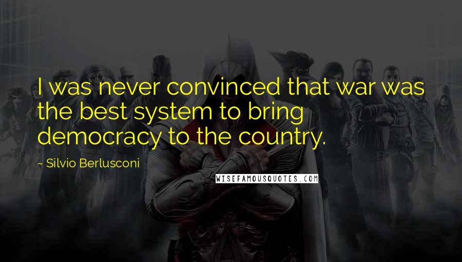 Silvio Berlusconi Quotes: I was never convinced that war was the best system to bring democracy to the country.