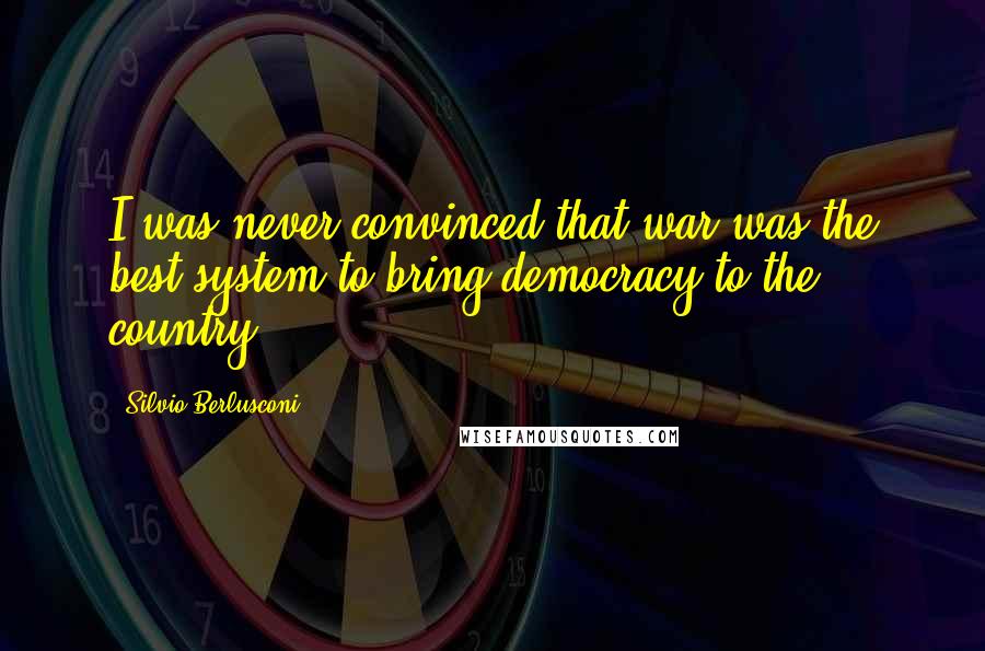 Silvio Berlusconi Quotes: I was never convinced that war was the best system to bring democracy to the country.