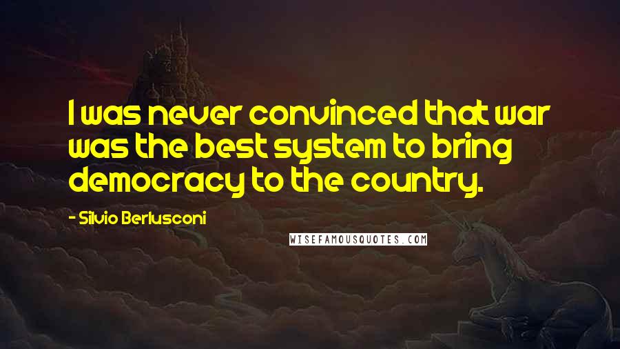 Silvio Berlusconi Quotes: I was never convinced that war was the best system to bring democracy to the country.