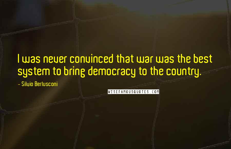 Silvio Berlusconi Quotes: I was never convinced that war was the best system to bring democracy to the country.