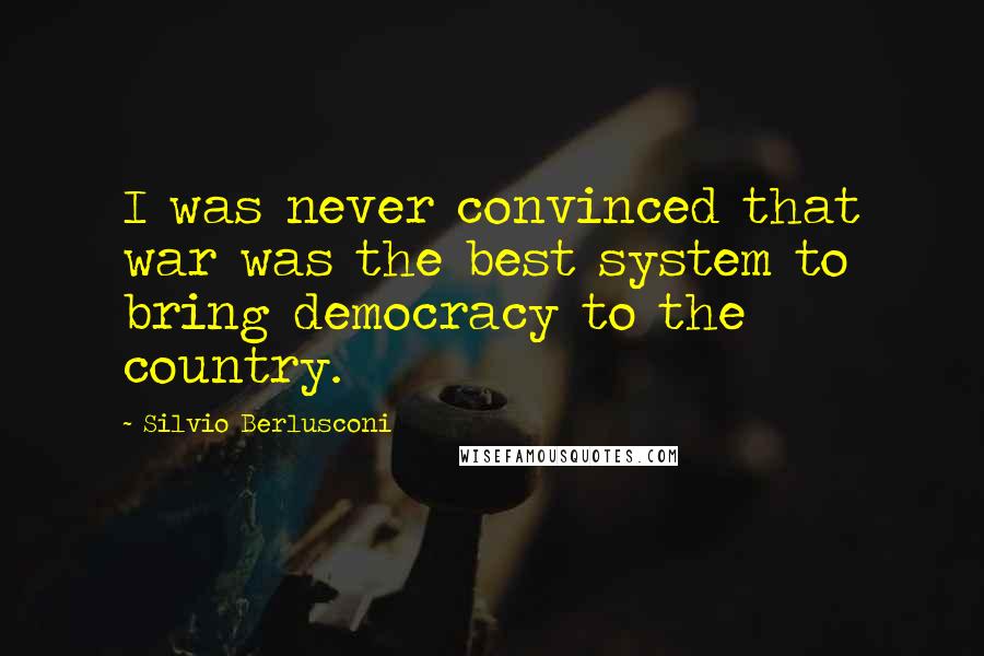 Silvio Berlusconi Quotes: I was never convinced that war was the best system to bring democracy to the country.