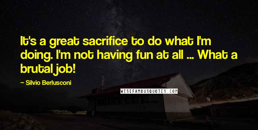 Silvio Berlusconi Quotes: It's a great sacrifice to do what I'm doing. I'm not having fun at all ... What a brutal job!