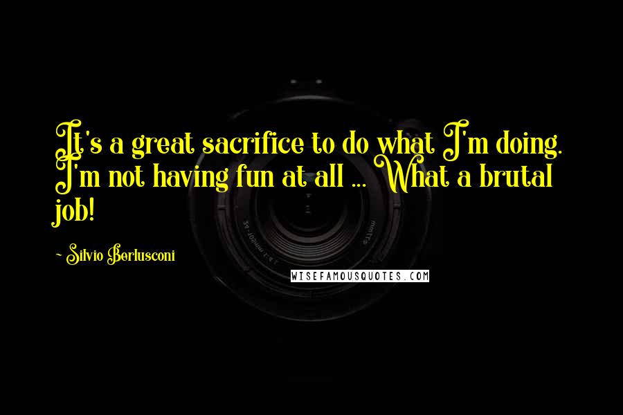 Silvio Berlusconi Quotes: It's a great sacrifice to do what I'm doing. I'm not having fun at all ... What a brutal job!