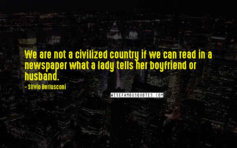 Silvio Berlusconi Quotes: We are not a civilized country if we can read in a newspaper what a lady tells her boyfriend or husband.