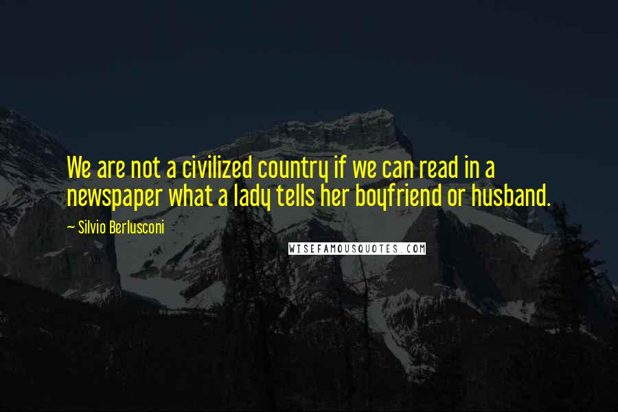 Silvio Berlusconi Quotes: We are not a civilized country if we can read in a newspaper what a lady tells her boyfriend or husband.