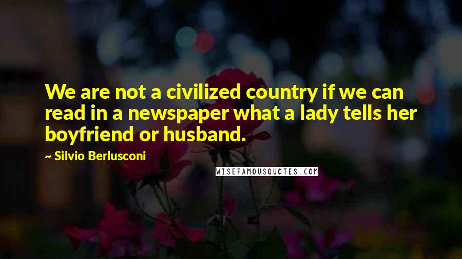 Silvio Berlusconi Quotes: We are not a civilized country if we can read in a newspaper what a lady tells her boyfriend or husband.