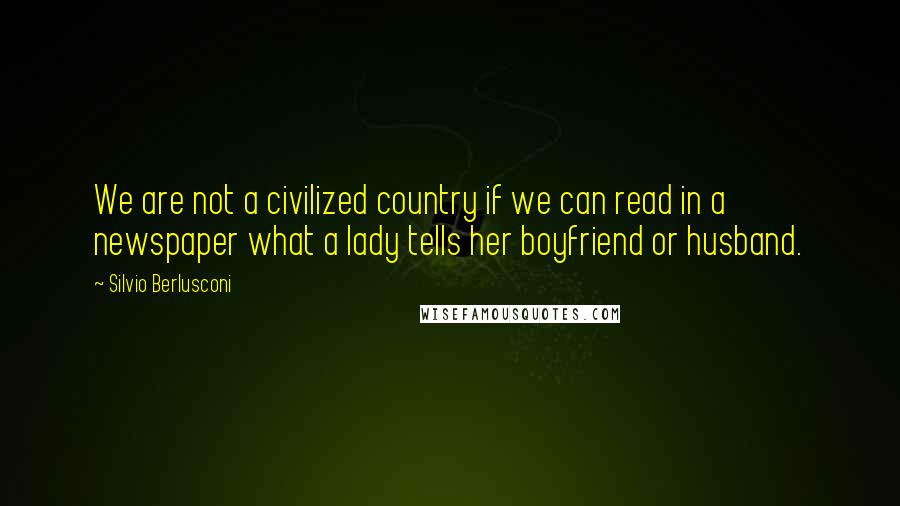 Silvio Berlusconi Quotes: We are not a civilized country if we can read in a newspaper what a lady tells her boyfriend or husband.