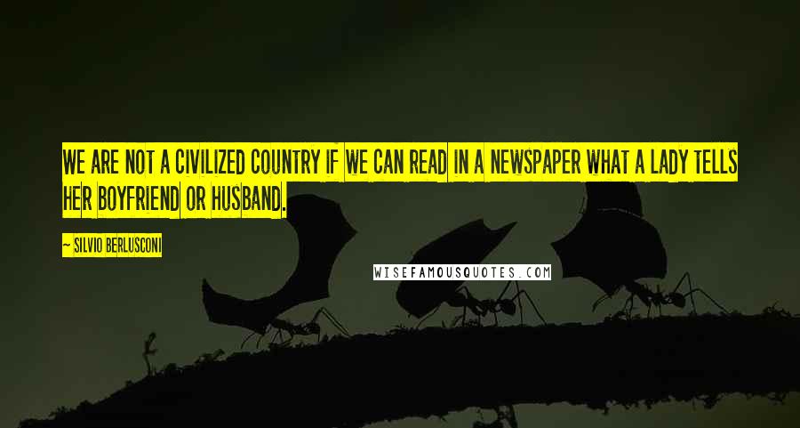 Silvio Berlusconi Quotes: We are not a civilized country if we can read in a newspaper what a lady tells her boyfriend or husband.