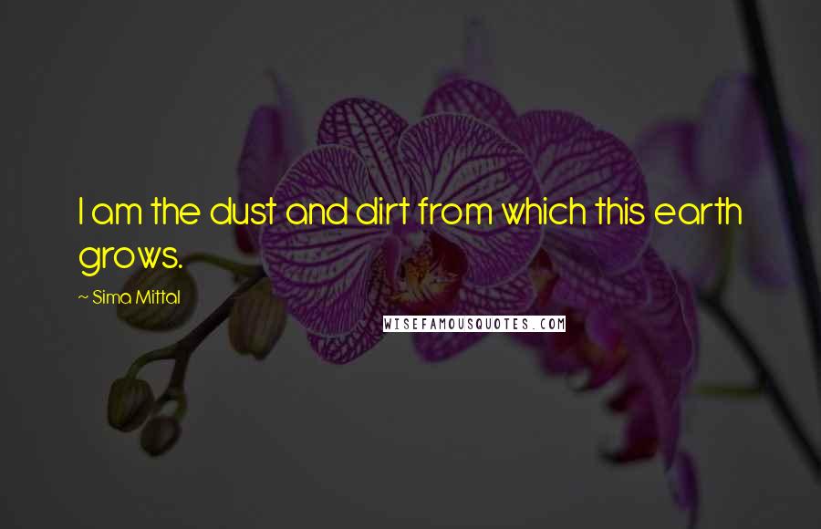 Sima Mittal Quotes: I am the dust and dirt from which this earth grows.