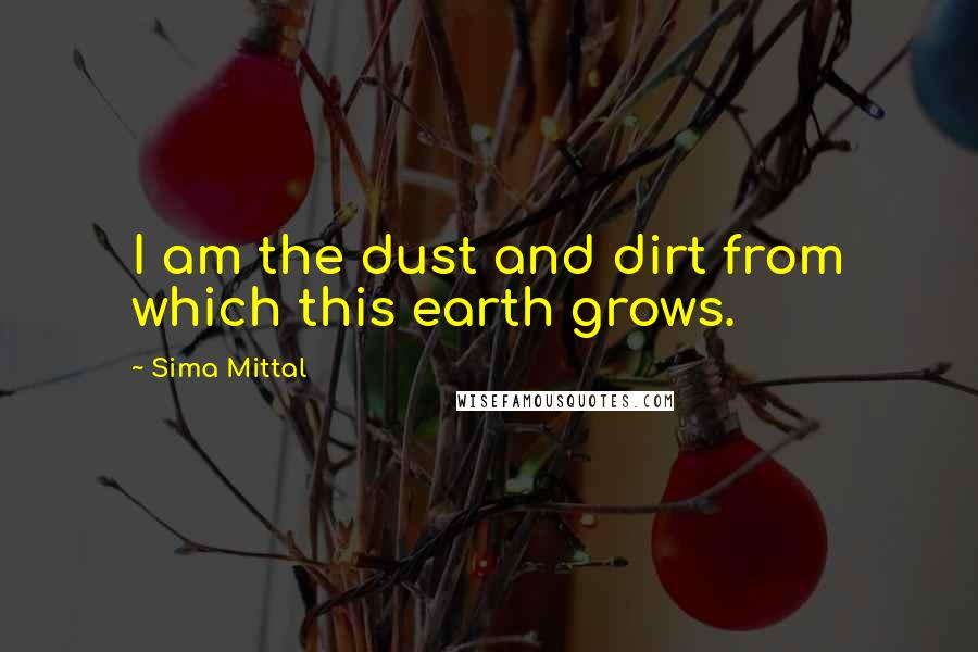 Sima Mittal Quotes: I am the dust and dirt from which this earth grows.