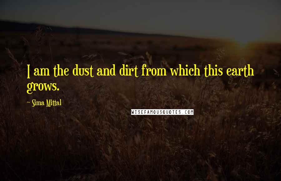 Sima Mittal Quotes: I am the dust and dirt from which this earth grows.
