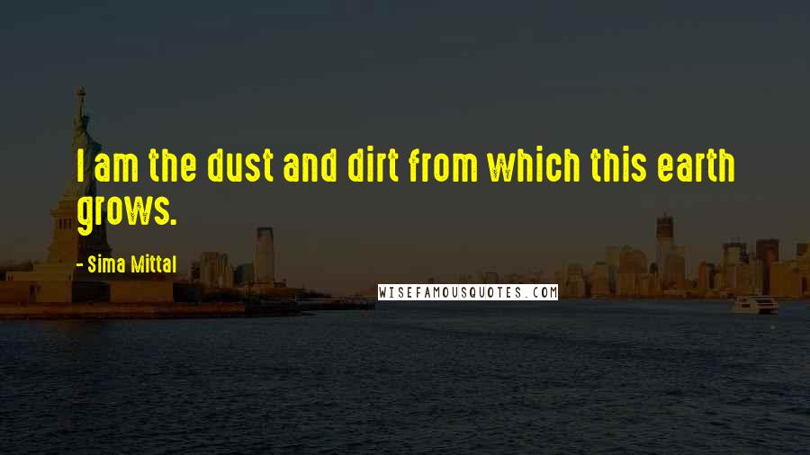 Sima Mittal Quotes: I am the dust and dirt from which this earth grows.