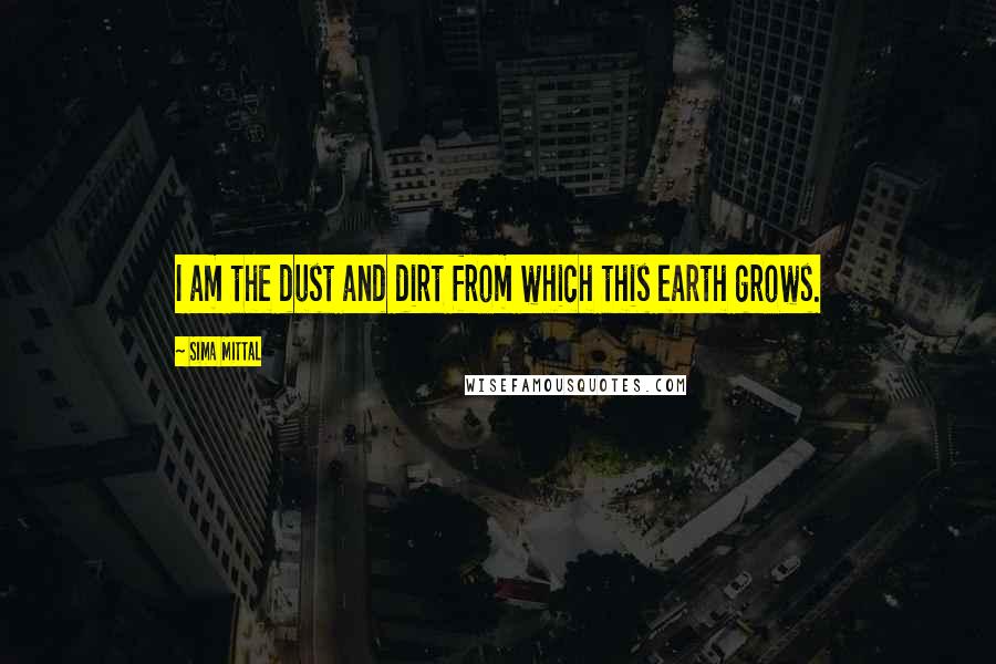 Sima Mittal Quotes: I am the dust and dirt from which this earth grows.