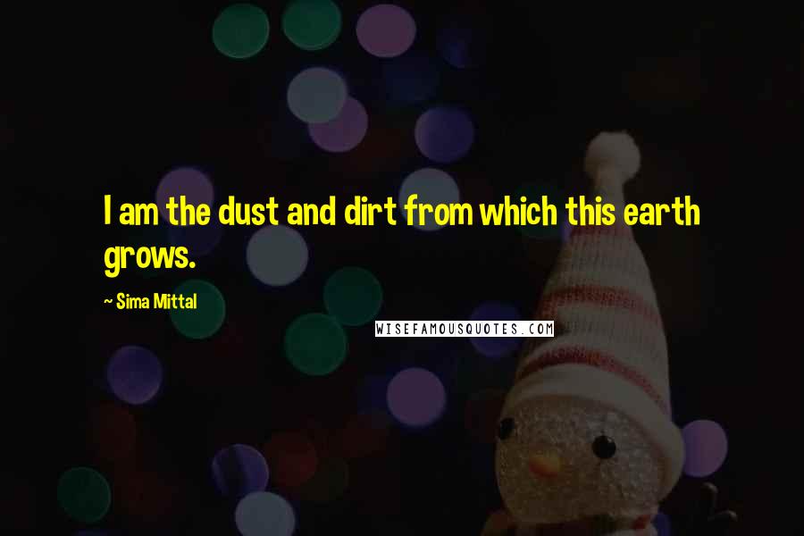 Sima Mittal Quotes: I am the dust and dirt from which this earth grows.