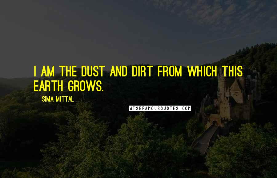 Sima Mittal Quotes: I am the dust and dirt from which this earth grows.