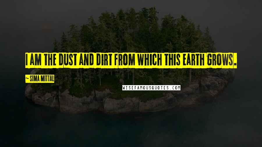 Sima Mittal Quotes: I am the dust and dirt from which this earth grows.