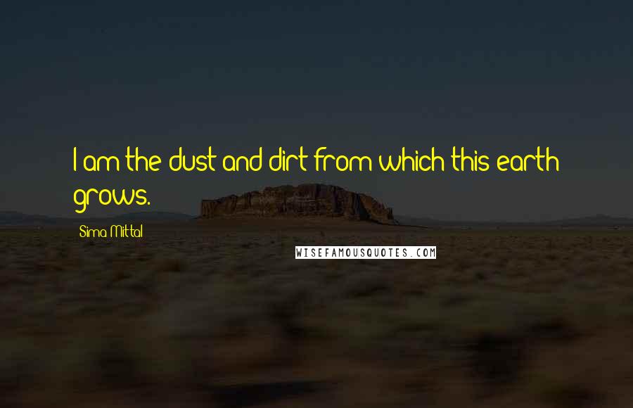 Sima Mittal Quotes: I am the dust and dirt from which this earth grows.