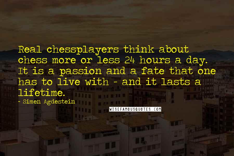 Simen Agdestein Quotes: Real chessplayers think about chess more or less 24 hours a day. It is a passion and a fate that one has to live with - and it lasts a lifetime.