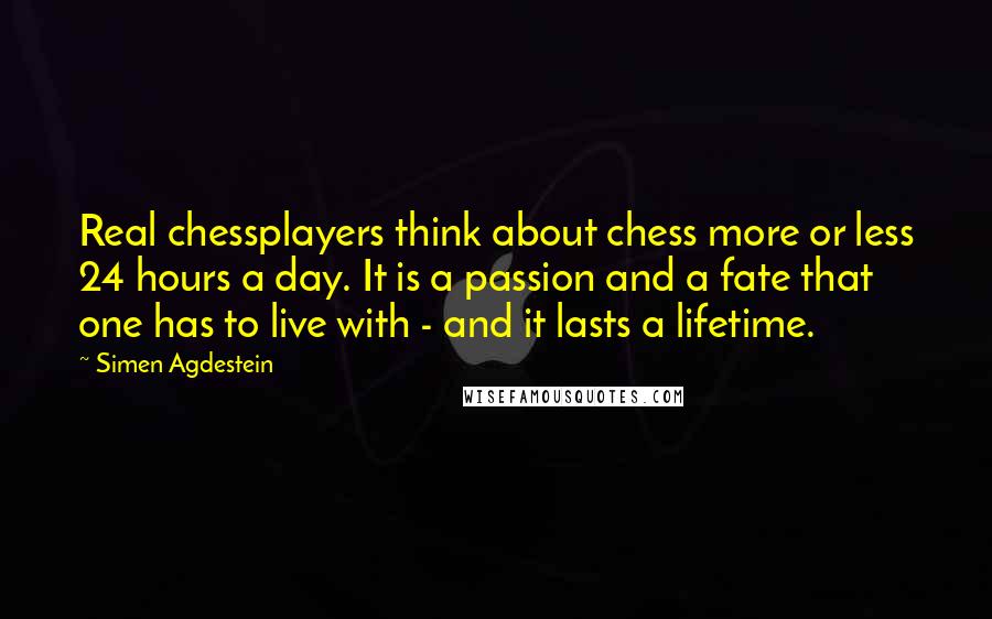 Simen Agdestein Quotes: Real chessplayers think about chess more or less 24 hours a day. It is a passion and a fate that one has to live with - and it lasts a lifetime.