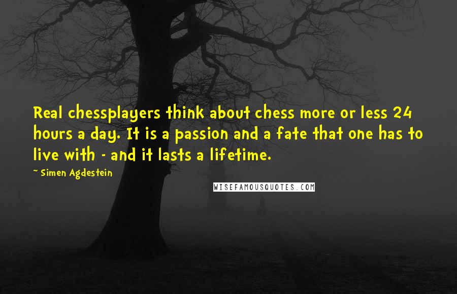 Simen Agdestein Quotes: Real chessplayers think about chess more or less 24 hours a day. It is a passion and a fate that one has to live with - and it lasts a lifetime.