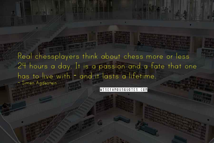 Simen Agdestein Quotes: Real chessplayers think about chess more or less 24 hours a day. It is a passion and a fate that one has to live with - and it lasts a lifetime.