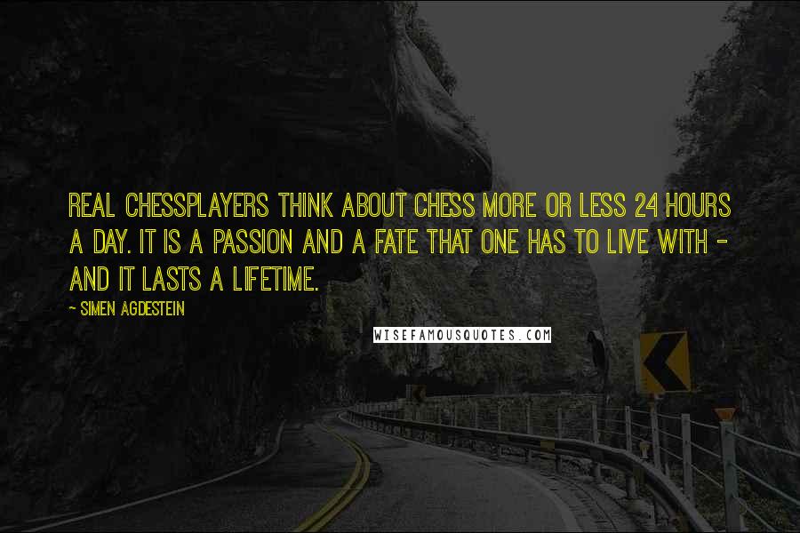 Simen Agdestein Quotes: Real chessplayers think about chess more or less 24 hours a day. It is a passion and a fate that one has to live with - and it lasts a lifetime.