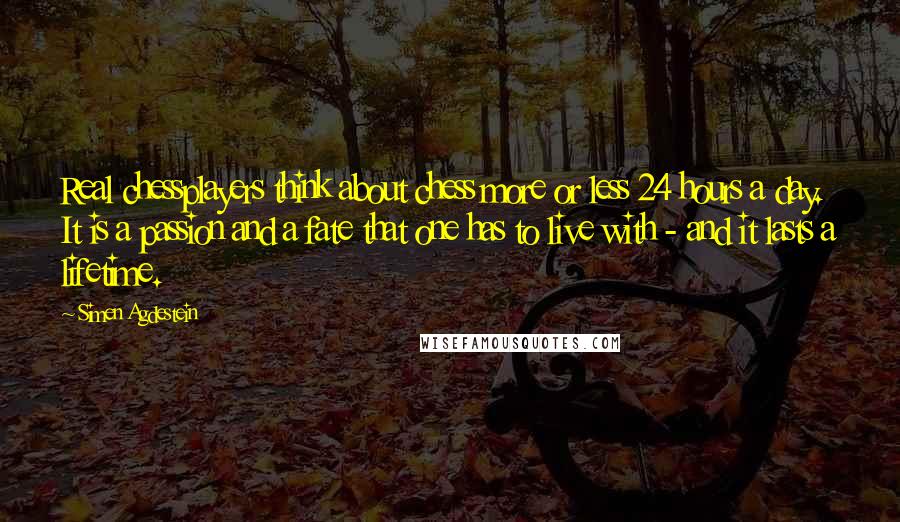 Simen Agdestein Quotes: Real chessplayers think about chess more or less 24 hours a day. It is a passion and a fate that one has to live with - and it lasts a lifetime.