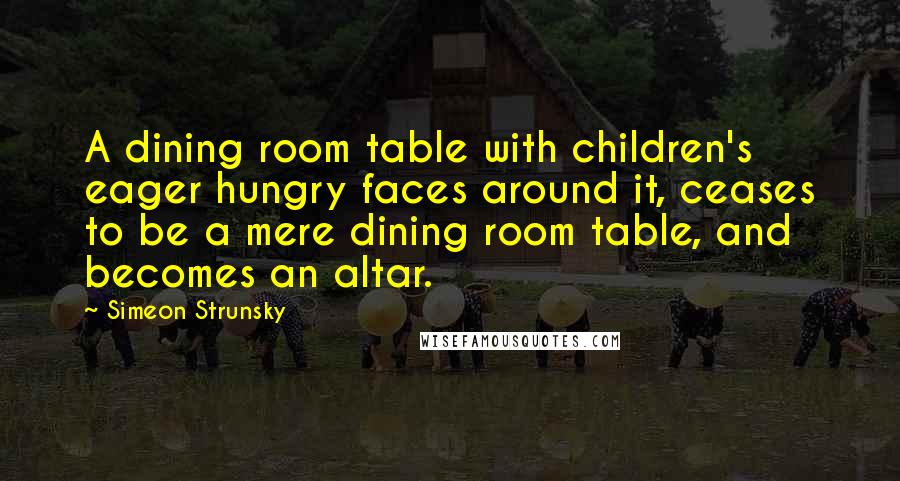 Simeon Strunsky Quotes: A dining room table with children's eager hungry faces around it, ceases to be a mere dining room table, and becomes an altar.