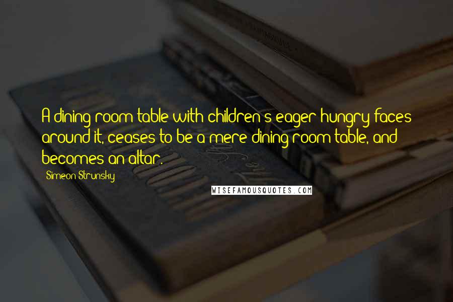 Simeon Strunsky Quotes: A dining room table with children's eager hungry faces around it, ceases to be a mere dining room table, and becomes an altar.