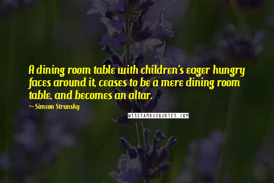 Simeon Strunsky Quotes: A dining room table with children's eager hungry faces around it, ceases to be a mere dining room table, and becomes an altar.