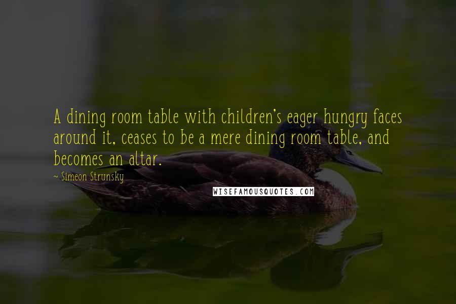 Simeon Strunsky Quotes: A dining room table with children's eager hungry faces around it, ceases to be a mere dining room table, and becomes an altar.