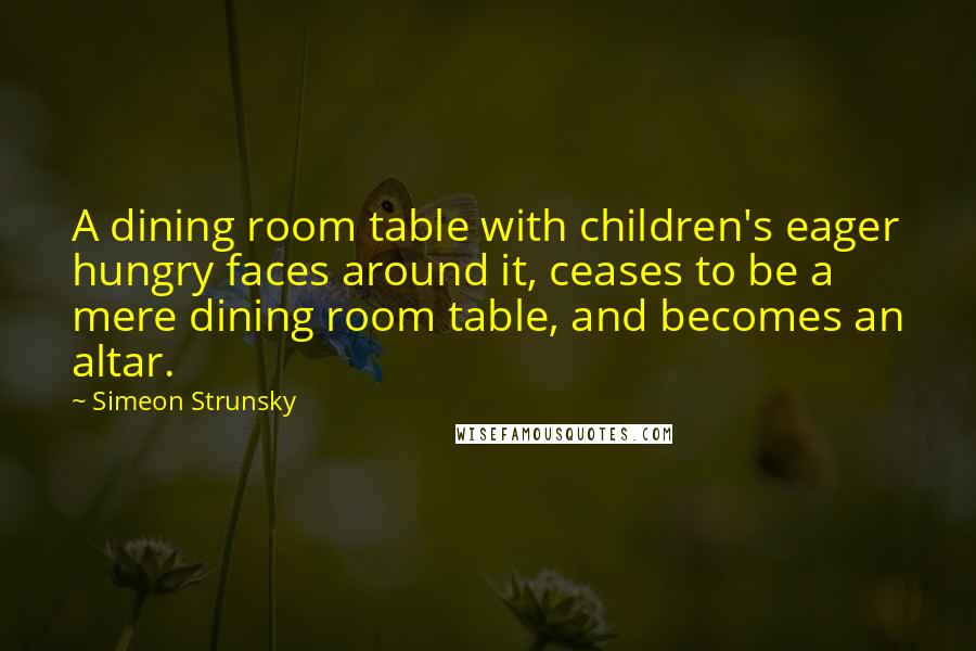 Simeon Strunsky Quotes: A dining room table with children's eager hungry faces around it, ceases to be a mere dining room table, and becomes an altar.