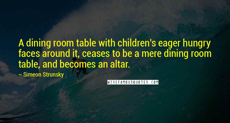 Simeon Strunsky Quotes: A dining room table with children's eager hungry faces around it, ceases to be a mere dining room table, and becomes an altar.